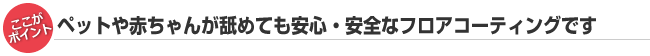 ペットや赤ちゃんが舐めても安心・安全なフロアコーティングです。