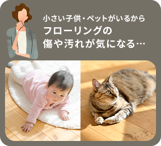 小さい子供・ペットがいるからフローリングの傷や汚れが気になる。